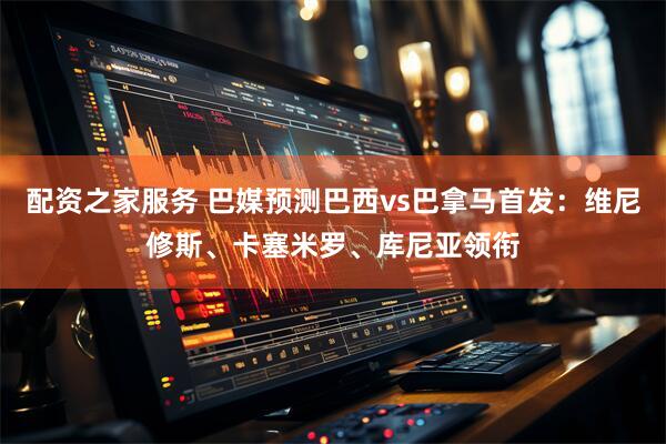 配资之家服务 巴媒预测巴西vs巴拿马首发：维尼修斯、卡塞米罗、库尼亚领衔