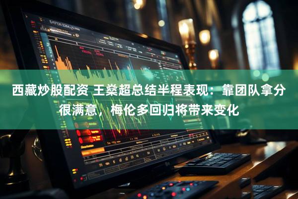 西藏炒股配资 王燊超总结半程表现：靠团队拿分很满意，梅伦多回归将带来变化