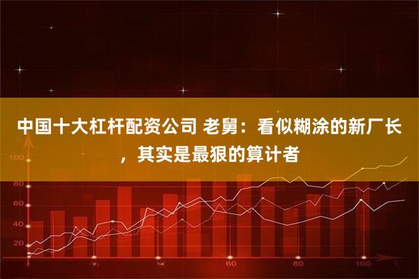 中国十大杠杆配资公司 老舅：看似糊涂的新厂长，其实是最狠的算计者