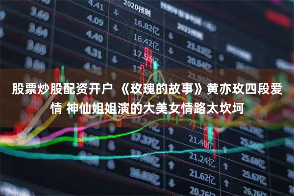 股票炒股配资开户 《玫瑰的故事》黄亦玫四段爱情 神仙姐姐演的大美女情路太坎坷