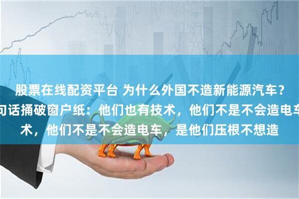 股票在线配资平台 为什么外国不造新能源汽车?长城老总魏建军曾一句话捅破窗户纸:他们也有技术,他们不是不会造电车,是他们压根不想造
