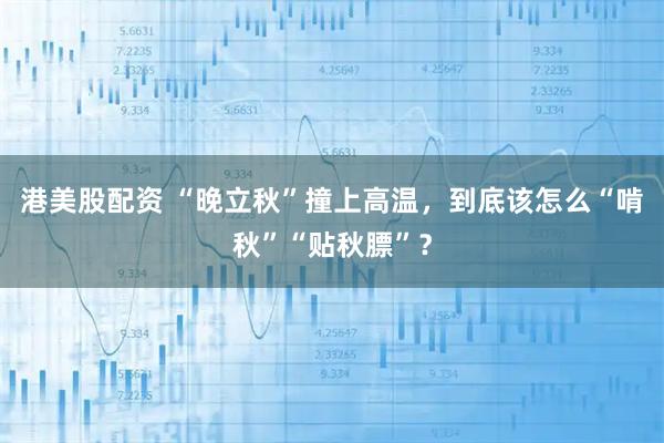 港美股配资 “晚立秋”撞上高温，到底该怎么“啃秋”“贴秋膘”？