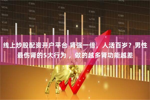 线上炒股配资开户平台 肾强一倍，人活百岁？男性最伤肾的5大行为 ，做的越多肾功能越差