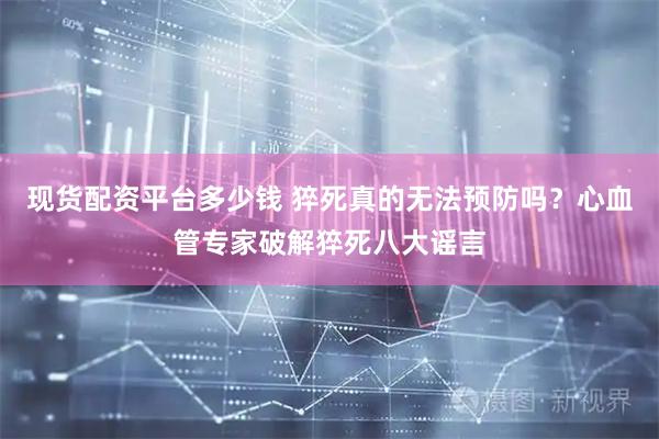 现货配资平台多少钱 猝死真的无法预防吗?心血管专家破解猝死八大谣言