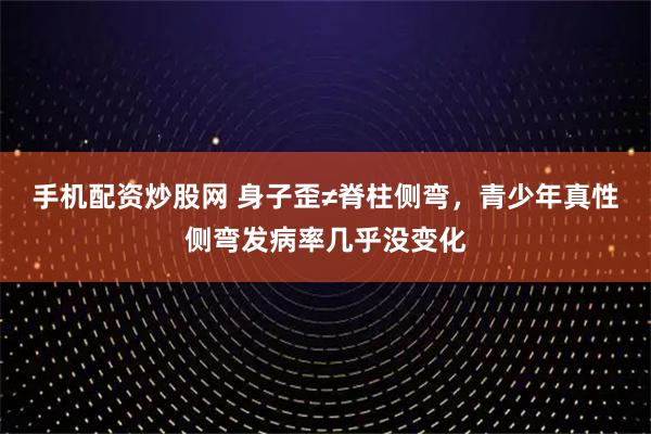 手机配资炒股网 身子歪≠脊柱侧弯，青少年真性侧弯发病率几乎没变化