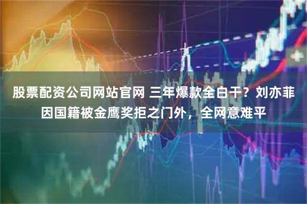 股票配资公司网站官网 三年爆款全白干?刘亦菲因国籍被金鹰奖拒之门外,全网意难平