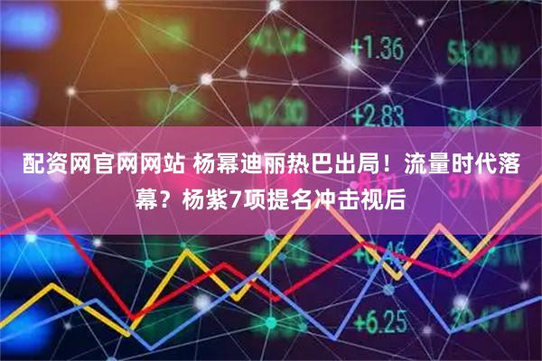 配资网官网网站 杨幂迪丽热巴出局！流量时代落幕？杨紫7项提名冲击视后