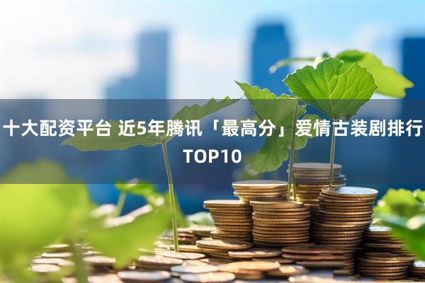 十大配资平台 近5年腾讯「最高分」爱情古装剧排行TOP10