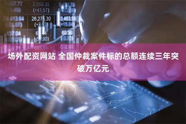 场外配资网站 全国仲裁案件标的总额连续三年突破万亿元