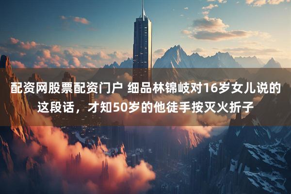 配资网股票配资门户 细品林锦岐对16岁女儿说的这段话，才知50岁的他徒手按灭火折子